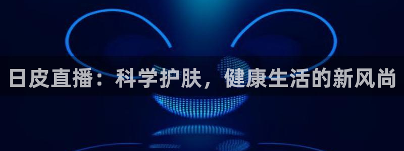 球友体育直播在线观看：日皮直播：科学护肤，健康生活的新风尚